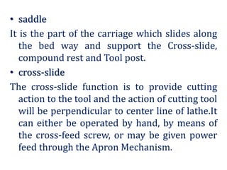 • saddle
It is the part of the carriage which slides along
the bed way and support the Cross-slide,
compound rest and Tool post.
• cross-slide
The cross-slide function is to provide cutting
action to the tool and the action of cutting tool
will be perpendicular to center line of lathe.It
can either be operated by hand, by means of
the cross-feed screw, or may be given power
feed through the Apron Mechanism.
 
