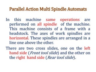 Parallel Action Multi Spindle Automats
In this machine same operations are
performed on all spindle of the machine.
This machine consists of a frame with a
headstock. The axes of work spindles are
horizontal. These spindles are arranged in a
line one above the other.
There are two cross slides, one on the left
hand side (Front tool slide) and the other on
the right hand side (Rear tool slide).
 