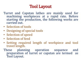 Tool Layout
Turret and Capstan lathes are mainly used for
machining workpieces at a rapid rate. Before
starting the production, the following works are
carried out.
• Selection of tools
• Designing of special tools
• Selection of speed
• Selection of feed
• Setting required length of workpiece and tool
travel length.
These planning operation sequence and
preparation of turret or capstan are termed as
Tool Layout.
 