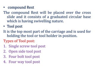 • compound Rest
The compound Rest will be placed over the cross
slide and it consists of a graduated circular base
which is having swivelling nature.
• Tool post
It is the top most part of the carriage and is used for
holding the tool or tool holder in position.
Types of Tool post:
1. Single screw tool post
2. Open side tool post
3. Four bolt tool post
4. Four way tool post
 