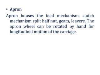 • Apron
Apron houses the feed mechanism, clutch
mechanism split half nut, gears, leavers, The
apron wheel can be rotated by hand for
longitudinal motion of the carriage.
 