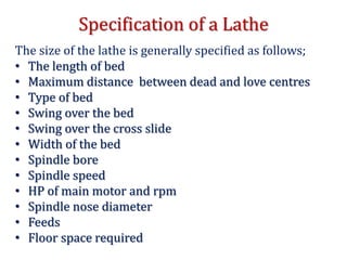 Specification of a Lathe
The size of the lathe is generally specified as follows;
• The length of bed
• Maximum distance between dead and love centres
• Type of bed
• Swing over the bed
• Swing over the cross slide
• Width of the bed
• Spindle bore
• Spindle speed
• HP of main motor and rpm
• Spindle nose diameter
• Feeds
• Floor space required
 