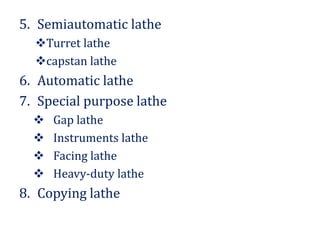 5. Semiautomatic lathe
Turret lathe
capstan lathe
6. Automatic lathe
7. Special purpose lathe
 Gap lathe
 Instruments lathe
 Facing lathe
 Heavy-duty lathe
8. Copying lathe
 
