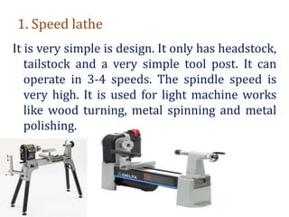 1. Speed lathe
It is very simple is design. It only has headstock,
tailstock and a very simple tool post. It can
operate in 3-4 speeds. The spindle speed is
very high. It is used for light machine works
like wood turning, metal spinning and metal
polishing.
 