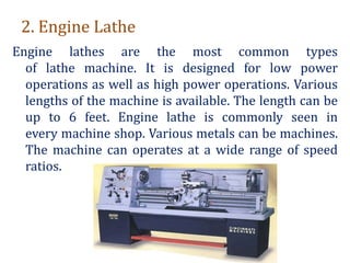 2. Engine Lathe
Engine lathes are the most common types
of lathe machine. It is designed for low power
operations as well as high power operations. Various
lengths of the machine is available. The length can be
up to 6 feet. Engine lathe is commonly seen in
every machine shop. Various metals can be machines.
The machine can operates at a wide range of speed
ratios.
 