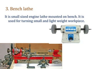 3. Bench lathe
It is small sized engine lathe mounted on bench. It is
used for turning small and light weight workpiece.
 