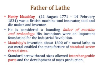 Father of Lathe
• Henry Maudslay (22 August 1771 – 14 February
1831) was a British machine tool innovator, tool and
die maker, and inventor.
• He is considered a founding father of machine
tool technology. His inventions were an important
foundation for the Industrial Revolution.
• Maudslay's invention about 1800 of a metal lathe to
cut metal enabled the manufacture of standard screw
thread sizes.
• Standard screw thread sizes allowed interchangeable
parts and the development of mass production.
 