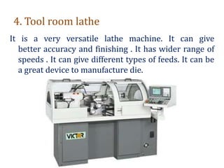 4. Tool room lathe
It is a very versatile lathe machine. It can give
better accuracy and finishing . It has wider range of
speeds . It can give different types of feeds. It can be
a great device to manufacture die.
 