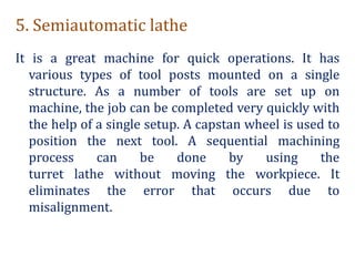 5. Semiautomatic lathe
It is a great machine for quick operations. It has
various types of tool posts mounted on a single
structure. As a number of tools are set up on
machine, the job can be completed very quickly with
the help of a single setup. A capstan wheel is used to
position the next tool. A sequential machining
process can be done by using the
turret lathe without moving the workpiece. It
eliminates the error that occurs due to
misalignment.
 