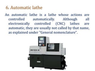 6. Automatic lathe
An automatic lathe is a lathe whose actions are
controlled automatically. Although all
electronically controlled (CNC) lathes are
automatic, they are usually not called by that name,
as explained under "General nomenclature".
 