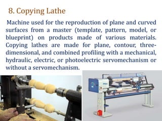 8. Copying Lathe
Machine used for the reproduction of plane and curved
surfaces from a master (template, pattern, model, or
blueprint) on products made of various materials.
Copying lathes are made for plane, contour, three-
dimensional, and combined profiling with a mechanical,
hydraulic, electric, or photoelectric servomechanism or
without a servomechanism.
 
