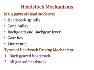 Headstock Mechanisms
Main parts of Head stock are:
• Headstock spindle
• Cone pulley
• Backgears and Backgear lever
• Gear box
• Live center
Types of Headstock Driving Mechanism:
1. Back geared headstock
2. All geared headstock
 