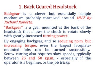 1. Back Geared Headstock
Backgear is a clever but essentially simple
mechanism probably conceived around 1817 by
Richard Roberts,.
“Backgear" is a gear mounted at the back of the
headstock that allows the chuck to rotate slowly
with greatly-increased turning power.
By engaging backgear, and so reducing r.p.m. but
increasing torque, even the largest faceplate-
mounted jobs can be turned successfully.
Screw cutting also requires slow speeds, typically
between 25 and 50 r.p.m. - especially if the
operator is a beginner, or the job tricky.
 