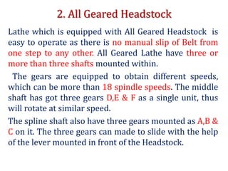 2. All Geared Headstock
Lathe which is equipped with All Geared Headstock is
easy to operate as there is no manual slip of Belt from
one step to any other. All Geared Lathe have three or
more than three shafts mounted within.
The gears are equipped to obtain different speeds,
which can be more than 18 spindle speeds. The middle
shaft has got three gears D,E & F as a single unit, thus
will rotate at similar speed.
The spline shaft also have three gears mounted as A,B &
C on it. The three gears can made to slide with the help
of the lever mounted in front of the Headstock.
 
