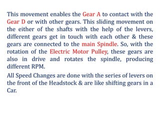 This movement enables the Gear A to contact with the
Gear D or with other gears. This sliding movement on
the either of the shafts with the help of the levers,
different gears get in touch with each other & these
gears are connected to the main Spindle. So, with the
rotation of the Electric Motor Pulley, these gears are
also in drive and rotates the spindle, producing
different RPM.
All Speed Changes are done with the series of levers on
the front of the Headstock & are like shifting gears in a
Car.
 