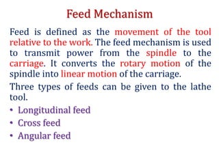 Feed Mechanism
Feed is defined as the movement of the tool
relative to the work. The feed mechanism is used
to transmit power from the spindle to the
carriage. It converts the rotary motion of the
spindle into linear motion of the carriage.
Three types of feeds can be given to the lathe
tool.
• Longitudinal feed
• Cross feed
• Angular feed
 