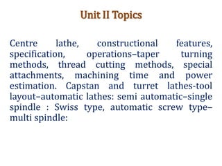 Unit II Topics
Centre lathe, constructional features,
specification, operations–taper turning
methods, thread cutting methods, special
attachments, machining time and power
estimation. Capstan and turret lathes-tool
layout–automatic lathes: semi automatic–single
spindle : Swiss type, automatic screw type–
multi spindle:
 