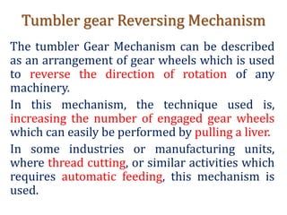 Tumbler gear Reversing Mechanism
The tumbler Gear Mechanism can be described
as an arrangement of gear wheels which is used
to reverse the direction of rotation of any
machinery.
In this mechanism, the technique used is,
increasing the number of engaged gear wheels
which can easily be performed by pulling a liver.
In some industries or manufacturing units,
where thread cutting, or similar activities which
requires automatic feeding, this mechanism is
used.
 