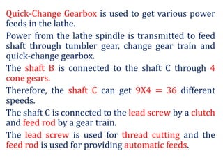 Quick-Change Gearbox is used to get various power
feeds in the lathe.
Power from the lathe spindle is transmitted to feed
shaft through tumbler gear, change gear train and
quick-change gearbox.
The shaft B is connected to the shaft C through 4
cone gears.
Therefore, the shaft C can get 9X4 = 36 different
speeds.
The shaft C is connected to the lead screw by a clutch
and feed rod by a gear train.
The lead screw is used for thread cutting and the
feed rod is used for providing automatic feeds.
 