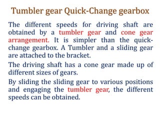 Tumbler gear Quick-Change gearbox
The different speeds for driving shaft are
obtained by a tumbler gear and cone gear
arrangement. It is simpler than the quick-
change gearbox. A Tumbler and a sliding gear
are attached to the bracket.
The driving shaft has a cone gear made up of
different sizes of gears.
By sliding the sliding gear to various positions
and engaging the tumbler gear, the different
speeds can be obtained.
 