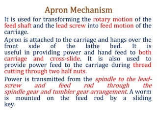 Apron Mechanism
It is used for transforming the rotary motion of the
feed shaft and the lead screw into feed motion of the
carriage.
Apron is attached to the carriage and hangs over the
front side of the lathe bed. It is
useful in providing power and hand feed to both
carriage and cross-slide. It is also used to
provide power feed to the carriage during thread
cutting through two half nuts.
Power is transmitted from the spindle to the lead-
screw and feed rod through the
spindle gear and tumbler gear arrangement. A worm
is mounted on the feed rod by a sliding
key.
 