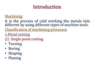 Introduction
Machining
It is the process of cold working the metals into
different by using different types of machine tools.
Classification of machining processes
1.Metal cutting
(i) Single point cutting
• Turning
• Boring
• Shaping
• Planing
 