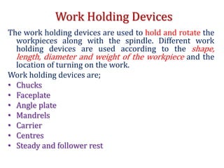 Work Holding Devices
The work holding devices are used to hold and rotate the
workpieces along with the spindle. Different work
holding devices are used according to the shape,
length, diameter and weight of the workpiece and the
location of turning on the work.
Work holding devices are;
• Chucks
• Faceplate
• Angle plate
• Mandrels
• Carrier
• Centres
• Steady and follower rest
 