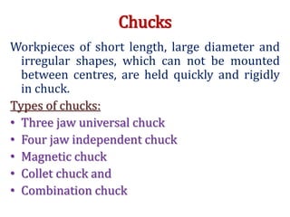 Chucks
Workpieces of short length, large diameter and
irregular shapes, which can not be mounted
between centres, are held quickly and rigidly
in chuck.
Types of chucks:
• Three jaw universal chuck
• Four jaw independent chuck
• Magnetic chuck
• Collet chuck and
• Combination chuck
 