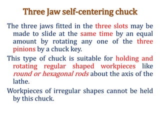 Three Jaw self-centering chuck
The three jaws fitted in the three slots may be
made to slide at the same time by an equal
amount by rotating any one of the three
pinions by a chuck key.
This type of chuck is suitable for holding and
rotating regular shaped workpieces like
round or hexagonal rods about the axis of the
lathe.
Workpieces of irregular shapes cannot be held
by this chuck.
 