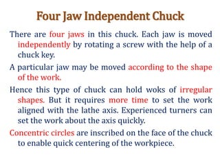 Four Jaw Independent Chuck
There are four jaws in this chuck. Each jaw is moved
independently by rotating a screw with the help of a
chuck key.
A particular jaw may be moved according to the shape
of the work.
Hence this type of chuck can hold woks of irregular
shapes. But it requires more time to set the work
aligned with the lathe axis. Experienced turners can
set the work about the axis quickly.
Concentric circles are inscribed on the face of the chuck
to enable quick centering of the workpiece.
 