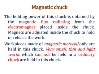 Magnetic chuck
The holding power of this chuck is obtained by
the magnetic flux radiating from the
electromagnet placed inside the chuck.
Magnets are adjusted inside the chuck to hold
or release the work.
Workpieces made of magnetic material only are
held in this chuck. Very small, thin and light
works which can not be held in a ordinary
chuck are held in this chuck.
 