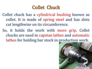 Collet Chuck
Collet chuck has a cylindrical bushing known as
collet. It is made of spring steel and has slots
cut lengthwise on its circumference.
So, it holds the work with more grip. Collet
chucks are used in capstan lathes and automatic
lathes for holding bar stock in production work.
 