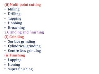 (ii)Multi-point cutting
• Milling
• Drilling
• Tapping
• Hobbing
• Broaching
2.Grinding and finishing
(i) Grinding
• Surface grinding
• Cylindrical grinding
• Centre less grinding
(ii)Finishing
• Lapping
• Honing
• super finishing
 
