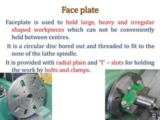 Face plate
Faceplate is used to hold large, heavy and irregular
shaped workpieces which can not be conveniently
held between centres.
It is a circular disc bored out and threaded to fit to the
nose of the lathe spindle.
It is provided with radial plain and ‘T’ – slots for holding
the work by bolts and clamps.
 