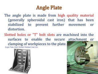 Angle Plate
The angle plate is made from high quality material
(generally spheroidal cast iron) that has been
stabilized to prevent further movement or
distortion.
Slotted holes or "T" bolt slots are machined into the
surfaces to enable the secure attachment or
clamping of workpieces to the plate.
 