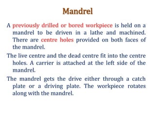 Mandrel
A previously drilled or bored workpiece is held on a
mandrel to be driven in a lathe and machined.
There are centre holes provided on both faces of
the mandrel.
The live centre and the dead centre fit into the centre
holes. A carrier is attached at the left side of the
mandrel.
The mandrel gets the drive either through a catch
plate or a driving plate. The workpiece rotates
along with the mandrel.
 