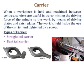 Carrier
When a workpiece is held and machined between
centres, carriers are useful in trans- mitting the driving
force of the spindle to the work by means of driving
plates and catch plates. The work is held inside the eye
of the carrier and tightened by a screw.
Types of Carrier:
• Straight tail carrier
• Bent tail carrier
 
