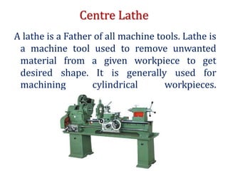 Centre Lathe
A lathe is a Father of all machine tools. Lathe is
a machine tool used to remove unwanted
material from a given workpiece to get
desired shape. It is generally used for
machining cylindrical workpieces.
 