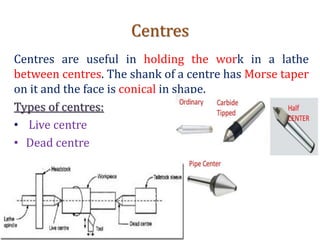 Centres
Centres are useful in holding the work in a lathe
between centres. The shank of a centre has Morse taper
on it and the face is conical in shape.
Types of centres:
• Live centre
• Dead centre
 