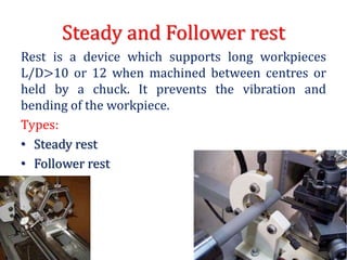 Steady and Follower rest
Rest is a device which supports long workpieces
L/D>10 or 12 when machined between centres or
held by a chuck. It prevents the vibration and
bending of the workpiece.
Types:
• Steady rest
• Follower rest
 