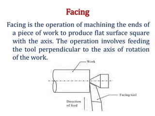 Facing
Facing is the operation of machining the ends of
a piece of work to produce flat surface square
with the axis. The operation involves feeding
the tool perpendicular to the axis of rotation
of the work.
 