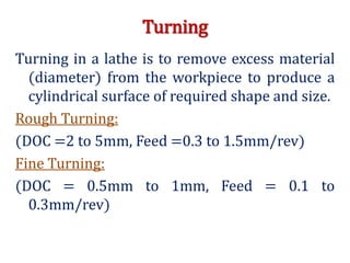 Turning
Turning in a lathe is to remove excess material
(diameter) from the workpiece to produce a
cylindrical surface of required shape and size.
Rough Turning:
(DOC =2 to 5mm, Feed =0.3 to 1.5mm/rev)
Fine Turning:
(DOC = 0.5mm to 1mm, Feed = 0.1 to
0.3mm/rev)
 