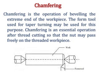 Chamfering
Chamfering is the operation of bevelling the
extreme end of the workpiece. The form tool
used for taper turning may be used for this
purpose. Chamfering is an essential operation
after thread cutting so that the nut may pass
freely on the threaded workpiece.
 