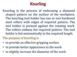 Knurling
Knurling is the process of embossing a diamond
shaped pattern on the surface of the workpiece.
The knurling tool holder has one or two hardened
steel rollers with edges of required pattern. The
tool holder is pressed against the rotating work.
The rollers emboss the required pattern. The tool
holder is fed automatically to the required length.
The purpose of knurling is
• to provide an effective gripping surface
• to provide better appearance to the work
• to slightly increase the diameter of the work
 