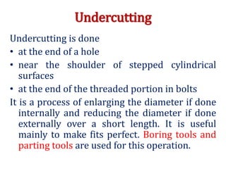 Undercutting
Undercutting is done
• at the end of a hole
• near the shoulder of stepped cylindrical
surfaces
• at the end of the threaded portion in bolts
It is a process of enlarging the diameter if done
internally and reducing the diameter if done
externally over a short length. It is useful
mainly to make fits perfect. Boring tools and
parting tools are used for this operation.
 