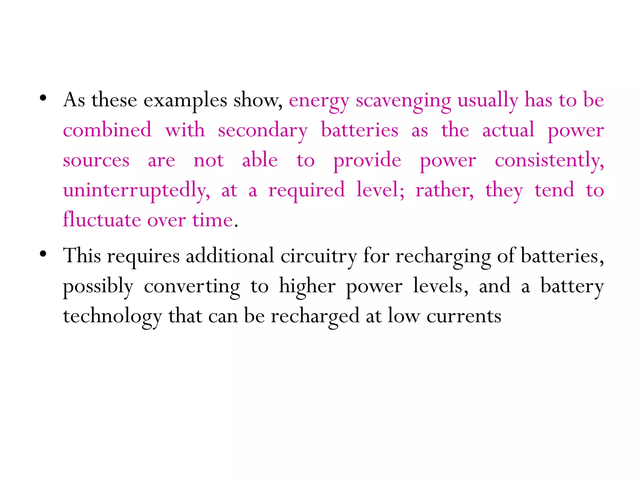 • As these examples show, energy scavenging usually has to be combined with secondary batteries as the actual power sources are not able to provide power consistently, uninterruptedly, at a required level; rather, they tend to fluctuate over time. • This requires additional circuitry for recharging of batteries, possibly converting to higher power levels, and a battery technology that can be recharged at low currents 