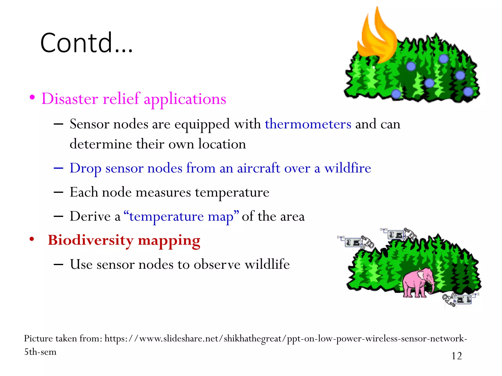 Contd… • Disaster relief applications – Sensor nodes are equipped with thermometers and can determine their own location – Drop sensor nodes from an aircraft over a wildfire – Each node measures temperature – Derive a “temperature map” of the area • Biodiversity mapping – Use sensor nodes to observe wildlife Picture taken from: https://www.slideshare.net/shikhathegreat/ppt-on-low-power-wireless-sensor-network- 5th-sem 12 