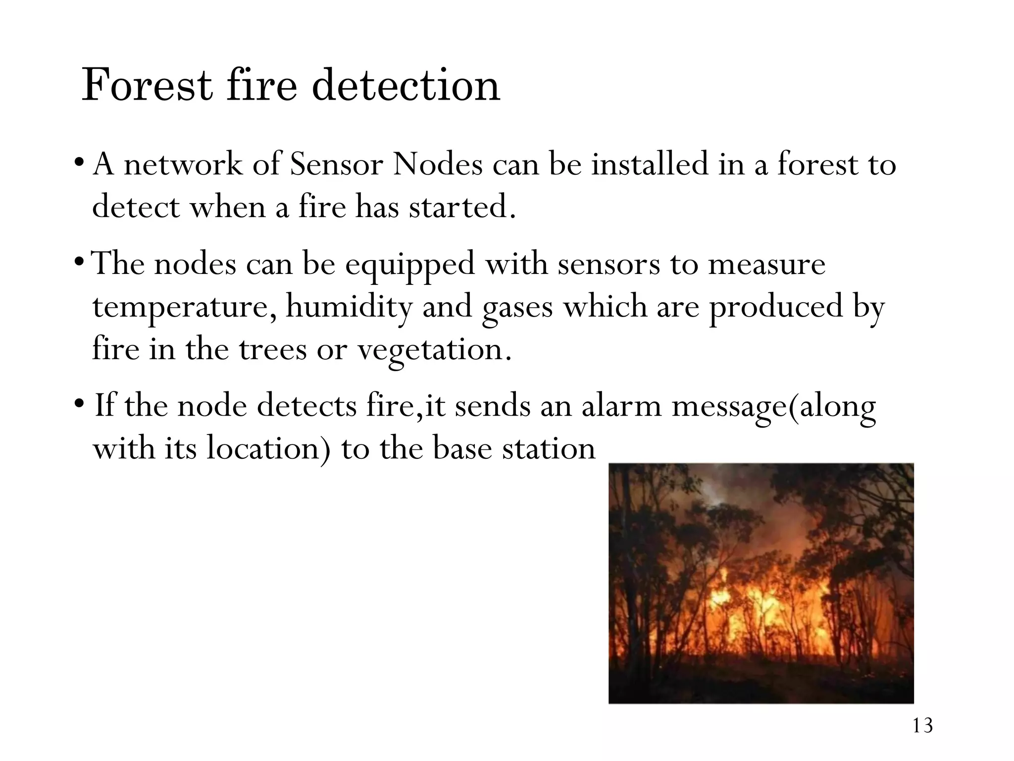 Forest fire detection •A network of Sensor Nodes can be installed in a forest to detect when a fire has started. •The nodes can be equipped with sensors to measure temperature, humidity and gases which are produced by fire in the trees or vegetation. • If the node detects fire,it sends an alarm message(along with its location) to the base station 13 