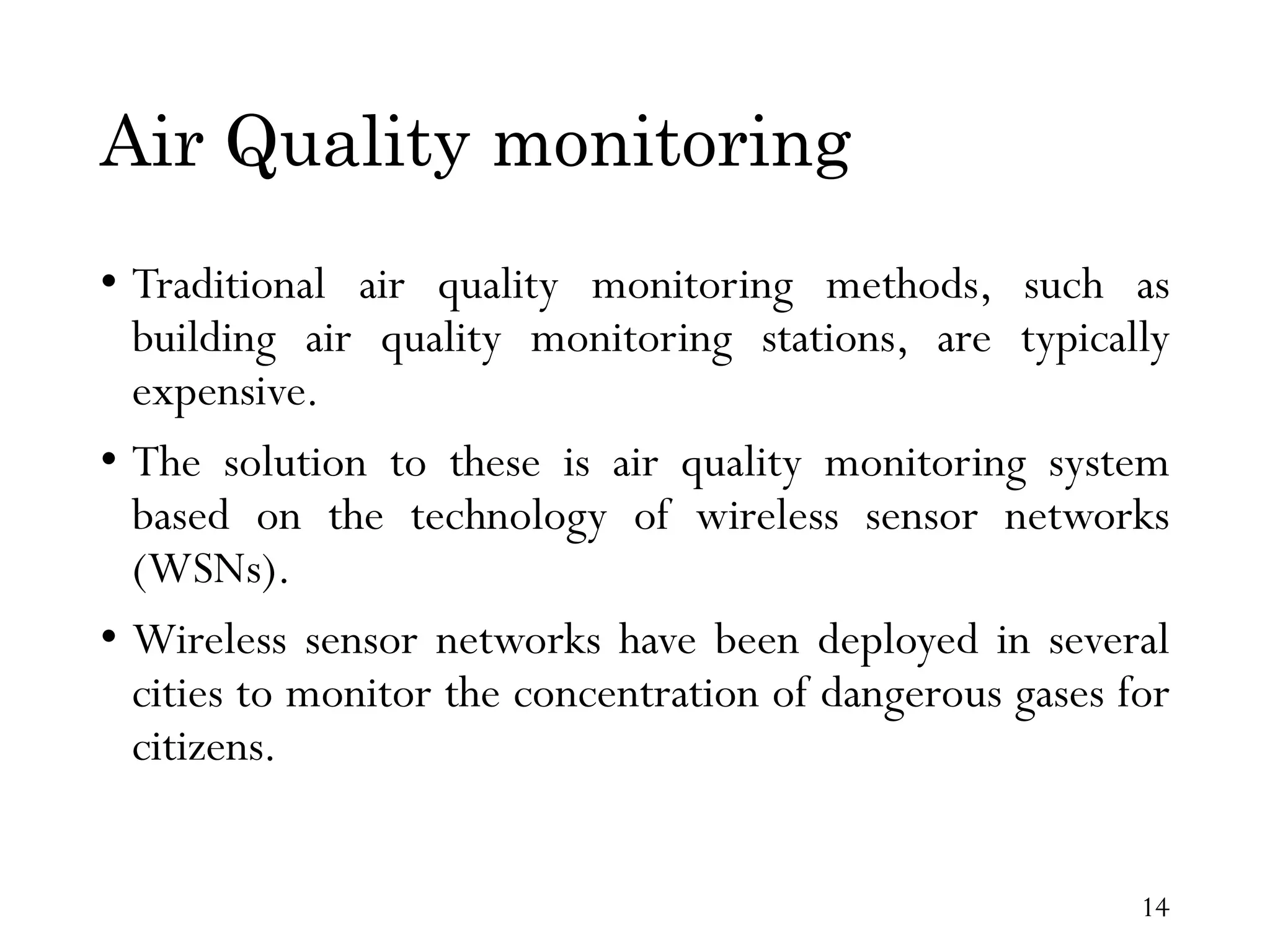 Air Quality monitoring • Traditional air quality monitoring methods, such as building air quality monitoring stations, are typically expensive. • The solution to these is air quality monitoring system based on the technology of wireless sensor networks (WSNs). • Wireless sensor networks have been deployed in several cities to monitor the concentration of dangerous gases for citizens. 14 