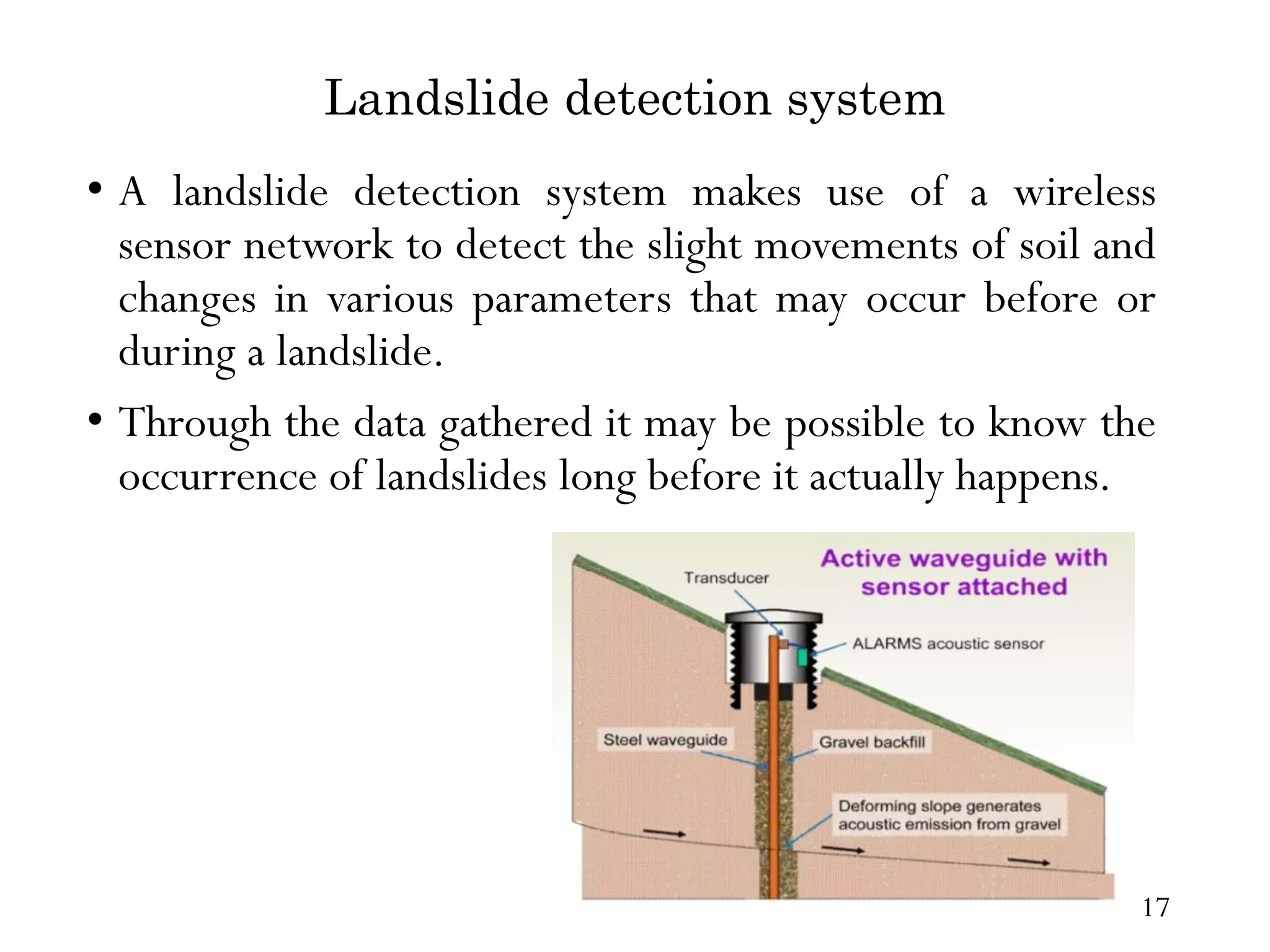 Landslide detection system • A landslide detection system makes use of a wireless sensor network to detect the slight movements of soil and changes in various parameters that may occur before or during a landslide. • Through the data gathered it may be possible to know the occurrence of landslides long before it actually happens. 17 